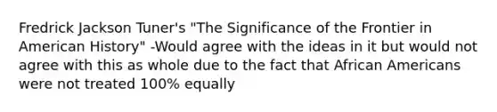 Fredrick Jackson Tuner's "The Significance of the Frontier in American History" -Would agree with the ideas in it but would not agree with this as whole due to the fact that African Americans were not treated 100% equally