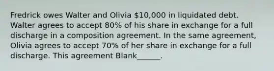 Fredrick owes Walter and Olivia 10,000 in liquidated debt. Walter agrees to accept 80% of his share in exchange for a full discharge in a composition agreement. In the same agreement, Olivia agrees to accept 70% of her share in exchange for a full discharge. This agreement Blank______.