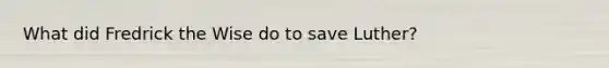 What did Fredrick the Wise do to save Luther?