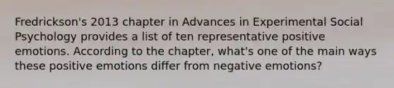 Fredrickson's 2013 chapter in Advances in Experimental Social Psychology provides a list of ten representative positive emotions. According to the chapter, what's one of the main ways these positive emotions differ from negative emotions?