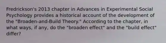 Fredrickson's 2013 chapter in Advances in Experimental Social Psychology provides a historical account of the development of the "Broaden-and-Build Theory." According to the chapter, in what ways, if any, do the "broaden effect" and the "build effect" differ?