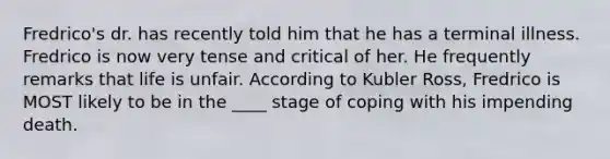 Fredrico's dr. has recently told him that he has a terminal illness. Fredrico is now very tense and critical of her. He frequently remarks that life is unfair. According to Kubler Ross, Fredrico is MOST likely to be in the ____ stage of coping with his impending death.