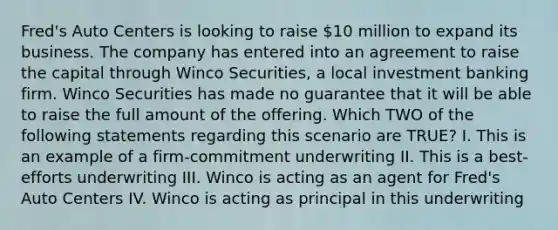 Fred's Auto Centers is looking to raise 10 million to expand its business. The company has entered into an agreement to raise the capital through Winco Securities, a local investment banking firm. Winco Securities has made no guarantee that it will be able to raise the full amount of the offering. Which TWO of the following statements regarding this scenario are TRUE? I. This is an example of a firm-commitment underwriting II. This is a best-efforts underwriting III. Winco is acting as an agent for Fred's Auto Centers IV. Winco is acting as principal in this underwriting