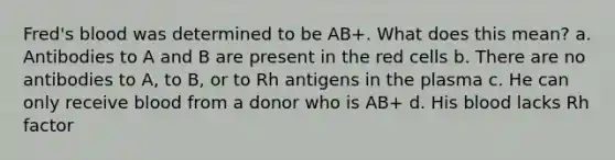 Fred's blood was determined to be AB+. What does this mean? a. Antibodies to A and B are present in the red cells b. There are no antibodies to A, to B, or to Rh antigens in the plasma c. He can only receive blood from a donor who is AB+ d. His blood lacks Rh factor