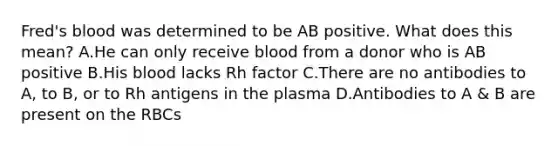 Fred's blood was determined to be AB positive. What does this mean? A.He can only receive blood from a donor who is AB positive B.His blood lacks Rh factor C.There are no antibodies to A, to B, or to Rh antigens in the plasma D.Antibodies to A & B are present on the RBCs