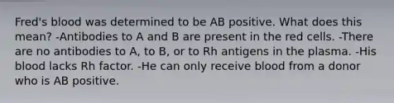 Fred's blood was determined to be AB positive. What does this mean? -Antibodies to A and B are present in the red cells. -There are no antibodies to A, to B, or to Rh antigens in the plasma. -His blood lacks Rh factor. -He can only receive blood from a donor who is AB positive.