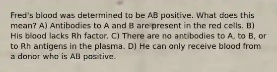 Fred's blood was determined to be AB positive. What does this mean? A) Antibodies to A and B are present in the red cells. B) His blood lacks Rh factor. C) There are no antibodies to A, to B, or to Rh antigens in the plasma. D) He can only receive blood from a donor who is AB positive.