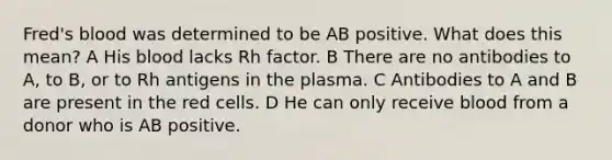 Fred's blood was determined to be AB positive. What does this mean? A His blood lacks Rh factor. B There are no antibodies to A, to B, or to Rh antigens in the plasma. C Antibodies to A and B are present in the red cells. D He can only receive blood from a donor who is AB positive.