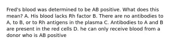 Fred's blood was determined to be AB positive. What does this mean? A. His blood lacks Rh factor B. There are no antibodies to A, to B, or to Rh antigens in the plasma C. Antibodies to A and B are present in the red cells D. he can only receive blood from a donor who is AB positive