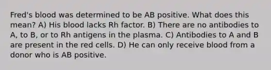 Fred's blood was determined to be AB positive. What does this mean? A) His blood lacks Rh factor. B) There are no antibodies to A, to B, or to Rh antigens in the plasma. C) Antibodies to A and B are present in the red cells. D) He can only receive blood from a donor who is AB positive.