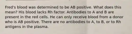 Fred's blood was determined to be AB positive. What does this mean? His blood lacks Rh factor. Antibodies to A and B are present in the red cells. He can only receive blood from a donor who is AB positive. There are no antibodies to A, to B, or to Rh antigens in the plasma.