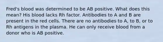 Fred's blood was determined to be AB positive. What does this mean? His blood lacks Rh factor. Antibodies to A and B are present in the red cells. There are no antibodies to A, to B, or to Rh antigens in the plasma. He can only receive blood from a donor who is AB positive.