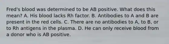 Fred's blood was determined to be AB positive. What does this mean? A. His blood lacks Rh factor. B. Antibodies to A and B are present in the red cells. C. There are no antibodies to A, to B, or to Rh antigens in the plasma. D. He can only receive blood from a donor who is AB positive.