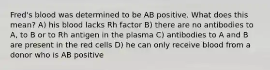 Fred's blood was determined to be AB positive. What does this mean? A) his blood lacks Rh factor B) there are no antibodies to A, to B or to Rh antigen in the plasma C) antibodies to A and B are present in the red cells D) he can only receive blood from a donor who is AB positive