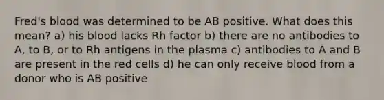 Fred's blood was determined to be AB positive. What does this mean? a) his blood lacks Rh factor b) there are no antibodies to A, to B, or to Rh antigens in the plasma c) antibodies to A and B are present in the red cells d) he can only receive blood from a donor who is AB positive