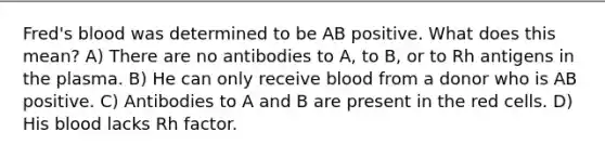 Fred's blood was determined to be AB positive. What does this mean? A) There are no antibodies to A, to B, or to Rh antigens in the plasma. B) He can only receive blood from a donor who is AB positive. C) Antibodies to A and B are present in the red cells. D) His blood lacks Rh factor.