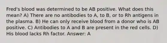 Fred's blood was determined to be AB positive. What does this mean? A) There are no antibodies to A, to B, or to Rh antigens in the plasma. B) He can only receive blood from a donor who is AB positive. C) Antibodies to A and B are present in the red cells. D) His blood lacks Rh factor. Answer: A