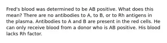 Fred's blood was determined to be AB positive. What does this mean? There are no antibodies to A, to B, or to Rh antigens in the plasma. Antibodies to A and B are present in the red cells. He can only receive blood from a donor who is AB positive. His blood lacks Rh factor.