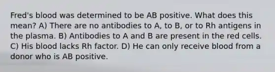 Fred's blood was determined to be AB positive. What does this mean? A) There are no antibodies to A, to B, or to Rh antigens in the plasma. B) Antibodies to A and B are present in the red cells. C) His blood lacks Rh factor. D) He can only receive blood from a donor who is AB positive.