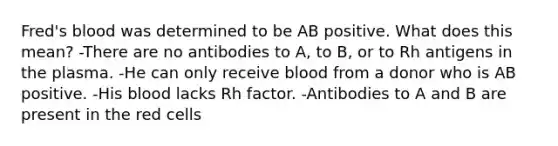 Fred's blood was determined to be AB positive. What does this mean? -There are no antibodies to A, to B, or to Rh antigens in the plasma. -He can only receive blood from a donor who is AB positive. -His blood lacks Rh factor. -Antibodies to A and B are present in the red cells