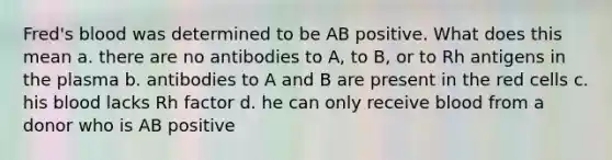 Fred's blood was determined to be AB positive. What does this mean a. there are no antibodies to A, to B, or to Rh antigens in the plasma b. antibodies to A and B are present in the red cells c. his blood lacks Rh factor d. he can only receive blood from a donor who is AB positive