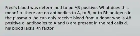 Fred's blood was determined to be AB positive. What does this mean? a. there are no antibodies to A, to B, or to Rh antigens in the plasma b. he can only receive blood from a donor who is AB positive c. antibodies to A and B are present in the red cells d. his blood lacks Rh factor