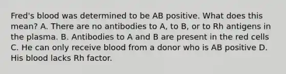 Fred's blood was determined to be AB positive. What does this mean? A. There are no antibodies to A, to B, or to Rh antigens in the plasma. B. Antibodies to A and B are present in the red cells C. He can only receive blood from a donor who is AB positive D. His blood lacks Rh factor.