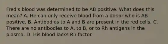 Fred's blood was determined to be AB positive. What does this mean? A. He can only receive blood from a donor who is AB positive. B. Antibodies to A and B are present in the red cells. C. There are no antibodies to A, to B, or to Rh antigens in the plasma. D. His blood lacks Rh factor.