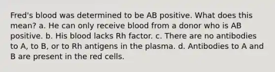 Fred's blood was determined to be AB positive. What does this mean? a. He can only receive blood from a donor who is AB positive. b. His blood lacks Rh factor. c. There are no antibodies to A, to B, or to Rh antigens in the plasma. d. Antibodies to A and B are present in the red cells.