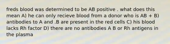 freds blood was determined to be AB positive . what does this mean A) he can only recieve blood from a donor who is AB + B) antibodies to A and .B are present in the red cells C) his blood lacks Rh factor D) there are no antibodies A B or Rh antigens in the plasma