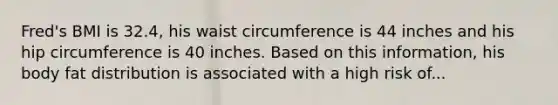 Fred's BMI is 32.4, his waist circumference is 44 inches and his hip circumference is 40 inches. Based on this information, his body fat distribution is associated with a high risk of...