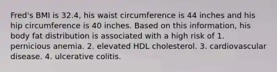 Fred's BMI is 32.4, his waist circumference is 44 inches and his hip circumference is 40 inches. Based on this information, his body fat distribution is associated with a high risk of 1. pernicious anemia. 2. elevated HDL cholesterol. 3. cardiovascular disease. 4. ulcerative colitis.