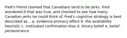 Fred's friend claimed that Canadians tend to be jerks. Fred wondered if that was true, and checked to see how many Canadian jerks he could think of. Fred's cognitive strategy is best described as... a. evidence primacy effect b. the availability heuristic c. motivated confirmation bias d. binary belief e. belief perseverance