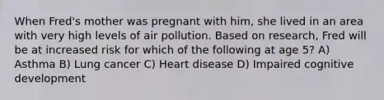 When Fred's mother was pregnant with him, she lived in an area with very high levels of air pollution. Based on research, Fred will be at increased risk for which of the following at age 5? A) Asthma B) Lung cancer C) Heart disease D) Impaired cognitive development