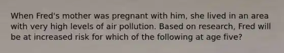 When Fred's mother was pregnant with him, she lived in an area with very high levels of air pollution. Based on research, Fred will be at increased risk for which of the following at age five?​