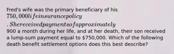 Fred's wife was the primary beneficiary of his 750,000 life insurance policy. She received payments of approximately900 a month during her life, and at her death, their son received a lump-sum payment equal to 750,000. Which of the following death benefit settlement options does this best describe?