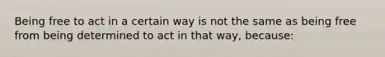 Being free to act in a certain way is not the same as being free from being determined to act in that way, because: