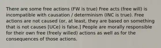 There are some free actions (FW is true) Free acts (free will) is incompatible with causation / determinism (INC is true). Free actions are not caused (or, at least, they are based on something that is not causes [UCe) is false.] People are morally responsible for their own free (freely willed) actions as well as for the consequences of those actions.