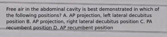 Free air in the abdominal cavity is best demonstrated in which of the following positions? A. AP projection, left lateral decubitus position B. AP projection, right lateral decubitus position C. PA recumbent position D. AP recumbent position