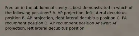 Free air in the abdominal cavity is best demonstrated in which of the following positions? A. AP projection, left lateral decubitus position B. AP projection, right lateral decubitus position C. PA recumbent position D. AP recumbent position Answer: AP projection, left lateral decubitus position