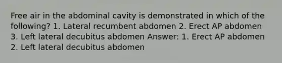 Free air in the abdominal cavity is demonstrated in which of the following? 1. Lateral recumbent abdomen 2. Erect AP abdomen 3. Left lateral decubitus abdomen Answer: 1. Erect AP abdomen 2. Left lateral decubitus abdomen