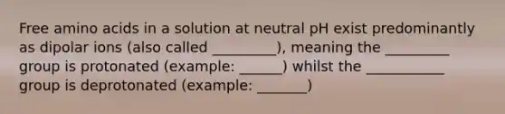 Free amino acids in a solution at neutral pH exist predominantly as dipolar ions (also called _________), meaning the _________ group is protonated (example: ______) whilst the ___________ group is deprotonated (example: _______)