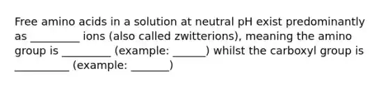 Free amino acids in a solution at neutral pH exist predominantly as _________ ions (also called zwitterions), meaning the amino group is _________ (example: ______) whilst the carboxyl group is __________ (example: _______)