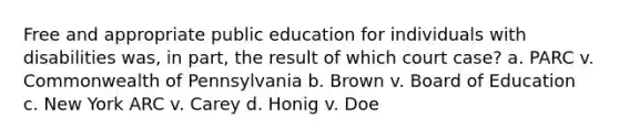 Free and appropriate public education for individuals with disabilities was, in part, the result of which court case? a. PARC v. Commonwealth of Pennsylvania b. Brown v. Board of Education c. New York ARC v. Carey d. Honig v. Doe