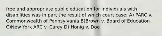 free and appropriate public education for individuals with disabilities was in part the result of which court case; A) PARC v. Commonwealth of Pennsylvania B)Brown v. Board of Education C)New York ARC v. Carey D) Honig v. Doe