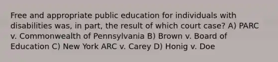 Free and appropriate public education for individuals with disabilities was, in part, the result of which court case? A) PARC v. Commonwealth of Pennsylvania B) Brown v. Board of Education C) New York ARC v. Carey D) Honig v. Doe