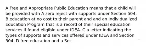 A Free and Appropriate Public Education means that a child will be provided with A zero reject with supports under Section 504. B education at no cost to their parent and and an Individualized Education Program that is a record of their special education services if found eligible under IDEA. C a letter indicating the types of supports and services offered under IDEA and Section 504. D free education and a Sec