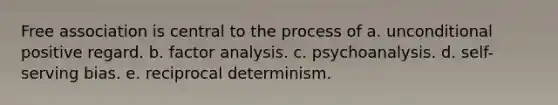 Free association is central to the process of a. unconditional positive regard. b. factor analysis. c. psychoanalysis. d. self-serving bias. e. reciprocal determinism.