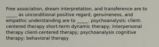 Free association, dream interpretation, and transference are to _____ as unconditional positive regard, genuineness, and empathic understanding are to _____. psychoanalysis; client-centered therapy short-term dynamic therapy; interpersonal therapy client-centered therapy; psychoanalysis cognitive therapy; behavioral therapy