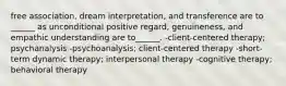 free association, dream interpretation, and transference are to ______ as unconditional positive regard, genuineness, and empathic understanding are to______. -client-centered therapy; psychanalysis -psychoanalysis; client-centered therapy -short-term dynamic therapy; interpersonal therapy -cognitive therapy; behavioral therapy